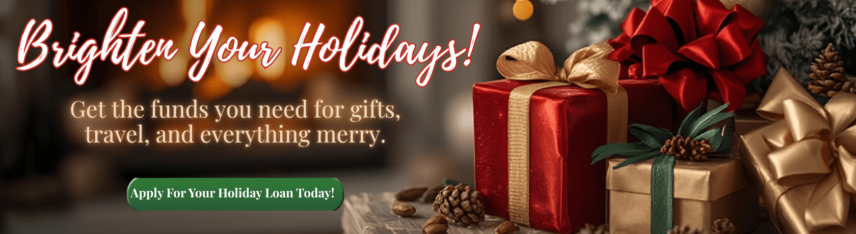 Brighten Your Holidays!
Get the funds you need for gifts, travel, and everything merry. 
Apply For Your Holiday Loan Today!