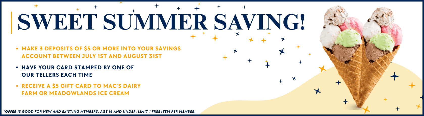SWEET SUMMER SAVING!
Make 3 deposits of $5 or more into your savings account between July 1st and August 31st
Have your card stamped by one of our tellers each time
Receive a $5 gift card to Mac’s Dairy Farm or Meadowlands Ice Cream
*Offer is good for new and existing members. Age 16 and under. Limit 1 free item per member.