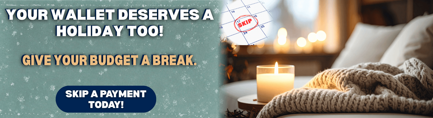 Your Wallet Deserves A Holiday Too!
Give Your Budget A Break.
Skip A Payment Today! 