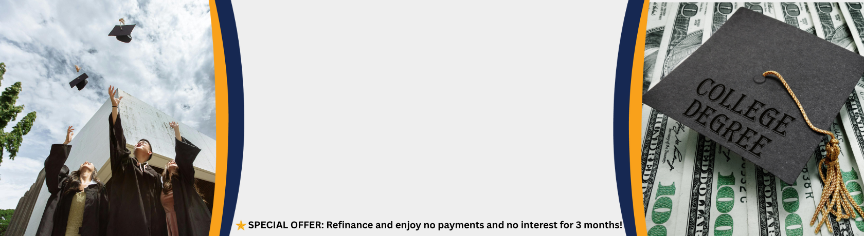 Celebrate Your Degree, Not Your Debt.
Explore Your Refinancing Option Today!

*SPECIAL OFFER: Refinance and enjoy no payments and no interest for 3 months!
Learn More. 