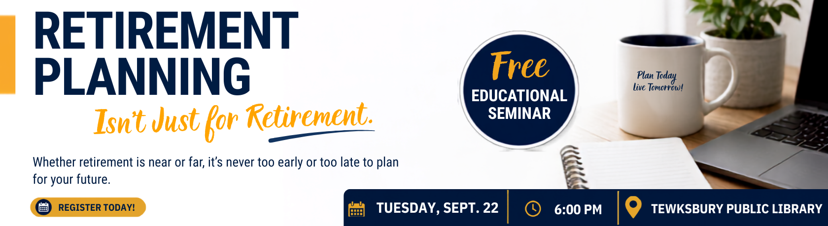 Retirement Planning 
Isn't Just for Retirement
Whether retirement is near or far, it's never too early or too late to plan for your future.
Free Educational Seminar
Tuesday, September 22 @ 6pm
Tewksbury Public Library
Register Today!