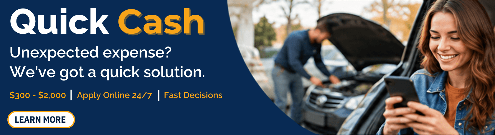 Quick Cash
Unexpected Expense?
We got a quick solution.
$300 - $2,000 | Apply Online 24/7 | Fast Decisions
Learn More