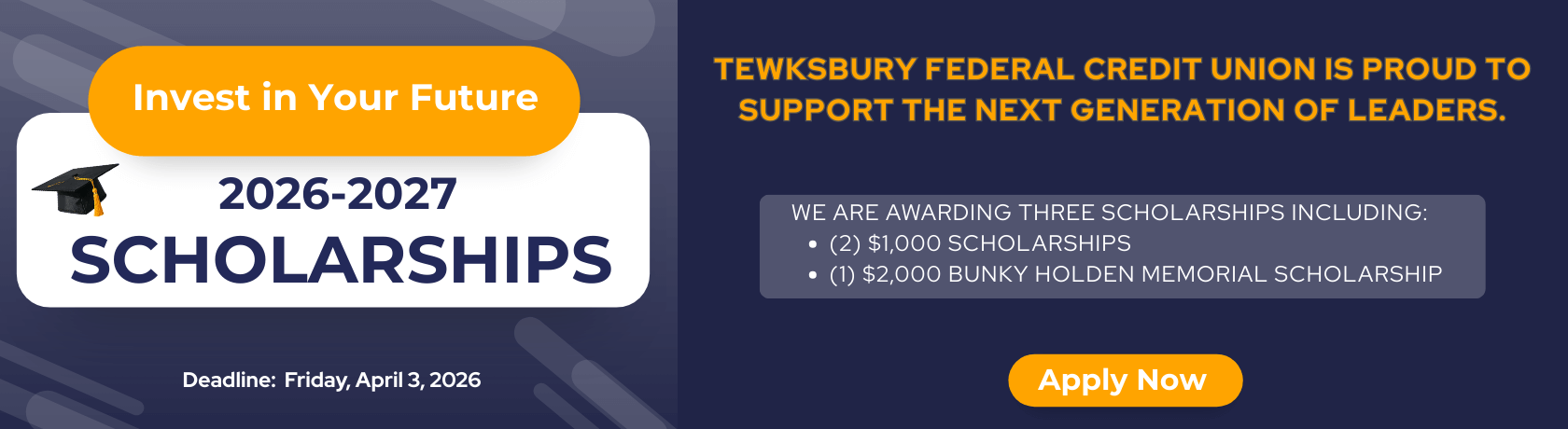 Invest in Your Future
2026-2027 Scholarships
Deadline: Friday, April 3, 2026

Tewksbury Federal Credit Union is proud to support the next generation of leaders.
We are awarding three scholarships including:
(2) $1,000 Scholarships
(1) $2,000 Bunky Holden Memorial Scholarship
Apply Now